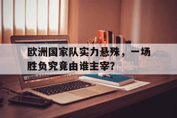 欧洲国家队实力悬殊，一场胜负究竟由谁主宰？的简单介绍