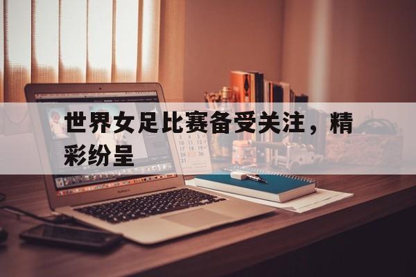 关于世界女足比赛备受关注，精彩纷呈的信息
