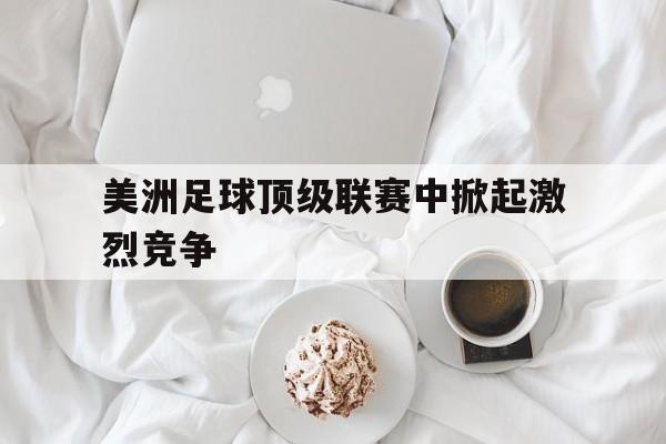 美洲足球顶级联赛中掀起激烈竞争