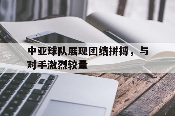 关于中亚球队展现团结拼搏，与对手激烈较量的信息