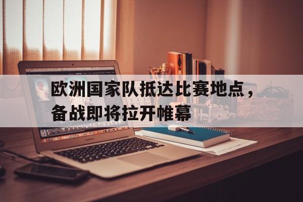 欧洲国家队抵达比赛地点，备战即将拉开帷幕的简单介绍
