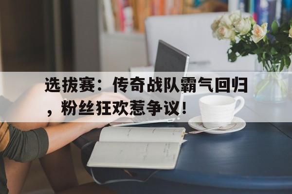 选拔赛：传奇战队霸气回归，粉丝狂欢惹争议！