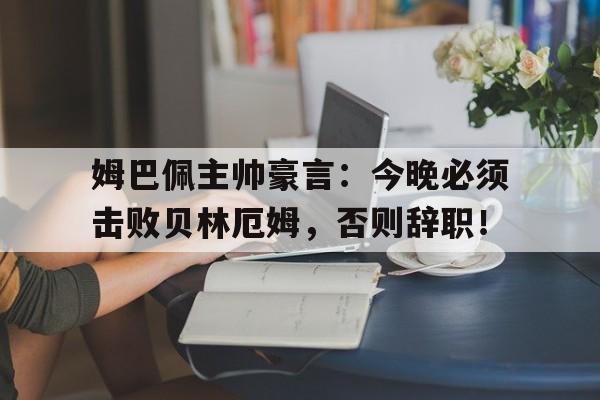 姆巴佩主帅豪言：今晚必须击败贝林厄姆，否则辞职！