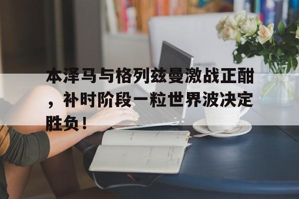 本泽马与格列兹曼激战正酣，补时阶段一粒世界波决定胜负！