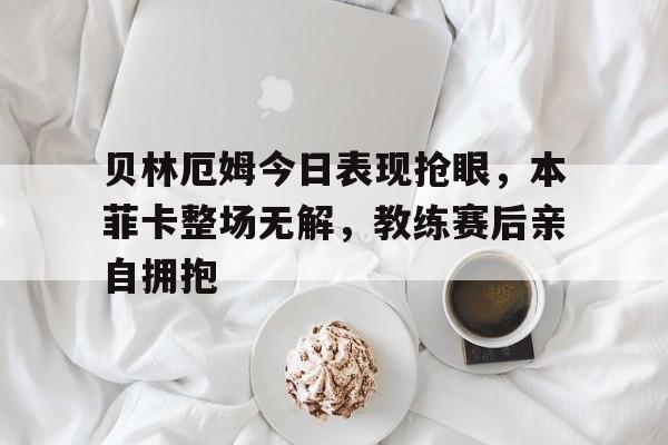 贝林厄姆今日表现抢眼，本菲卡整场无解，教练赛后亲自拥抱