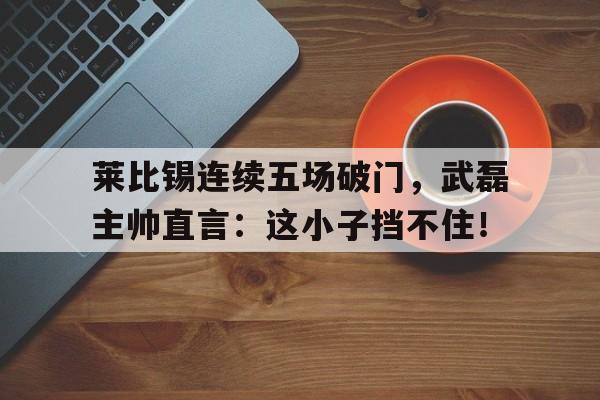 莱比锡连续五场破门，武磊主帅直言：这小子挡不住！武侠从五虎断门刀开始